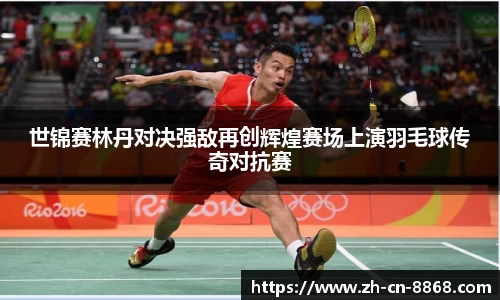 世锦赛林丹对决强敌再创辉煌赛场上演羽毛球传奇对抗赛